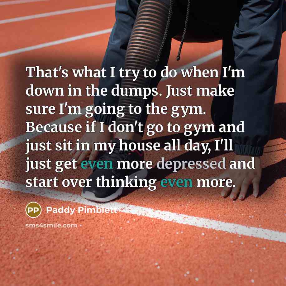 “That's what I try to do when I'm down in the dumps. Just make sure I'm going to the gym. Because if I don't go to gym and just sit in my house all day, I'll just get even more depressed and start over thinking even more.” quote by Paddy Pimblett
