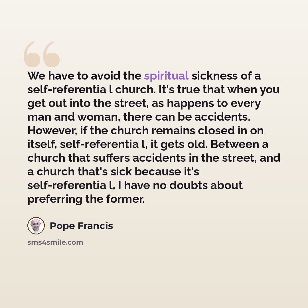 “We have to avoid the spiritual sickness of a self-referentia l church. It's true that when you get out into the street, as happens to every man and woman, there can be accidents. However, if the church remains closed in on itself, self-referentia l, it gets old. Between a church that suffers…” quote by Pope Francis