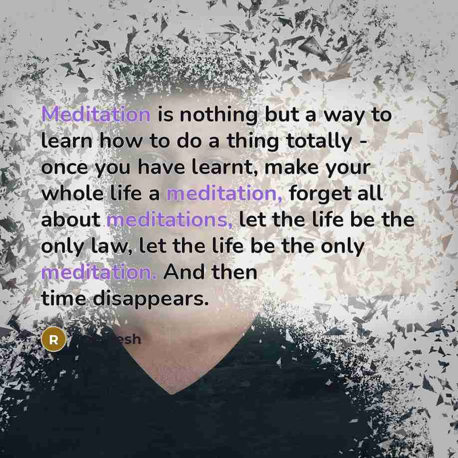 “Meditation is nothing but a way to learn how to do a thing totally - once you have learnt, make your whole life a meditation, forget all about meditations, let the life be the only law, let the life be the only meditation. And then time disappears.” quote by Rajneesh