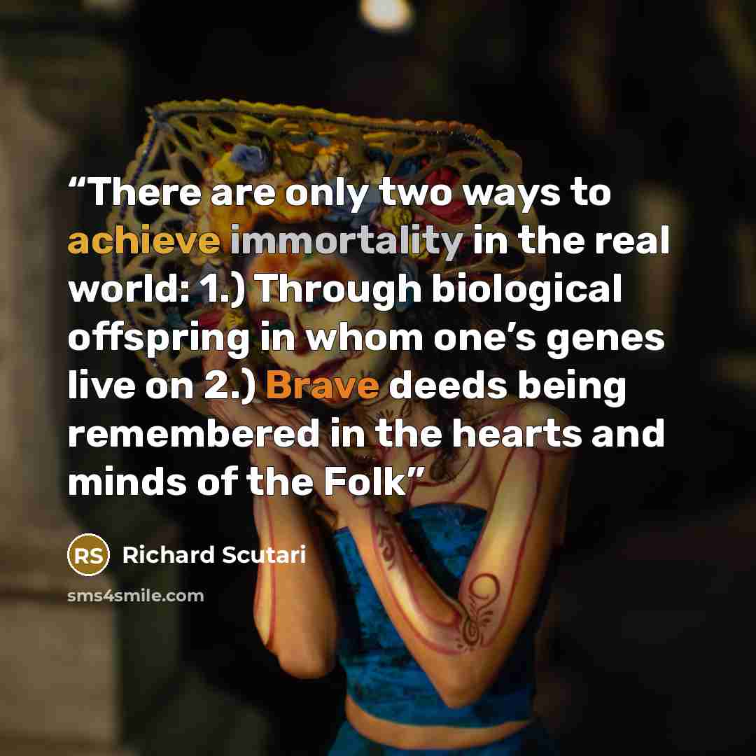 “There are only two ways to achieve immortality in the real world: 1.) Through biological offspring in whom one’s genes live on 2.) Brave deeds being remembered in the hearts and minds of the Folk” quote by Richard Scutari