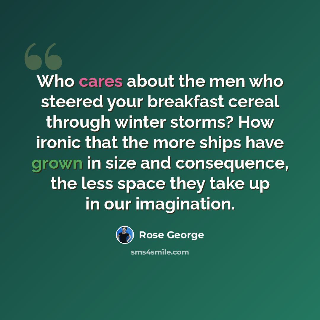 “Who cares about the men who steered your breakfast cereal through winter storms? How ironic that the more ships have grown in size and consequence, the less space they take up in our imagination.” quote by Rose George