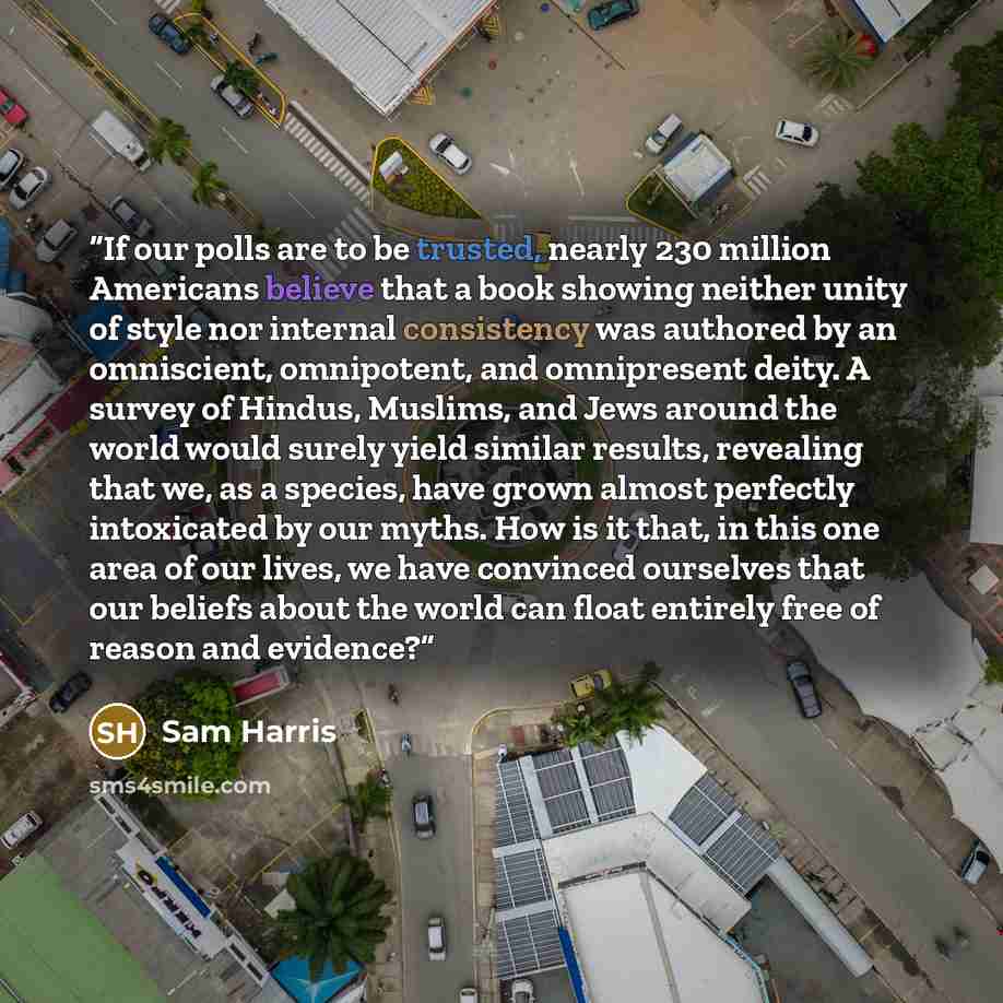 “If our polls are to be trusted, nearly 230 million Americans believe that a book showing neither unity of style nor internal consistency was authored by an omniscient, omnipotent, and omnipresent deity. A survey of Hindus, Muslims, and Jews around the world would surely yield similar results…” quote by Sam Harris