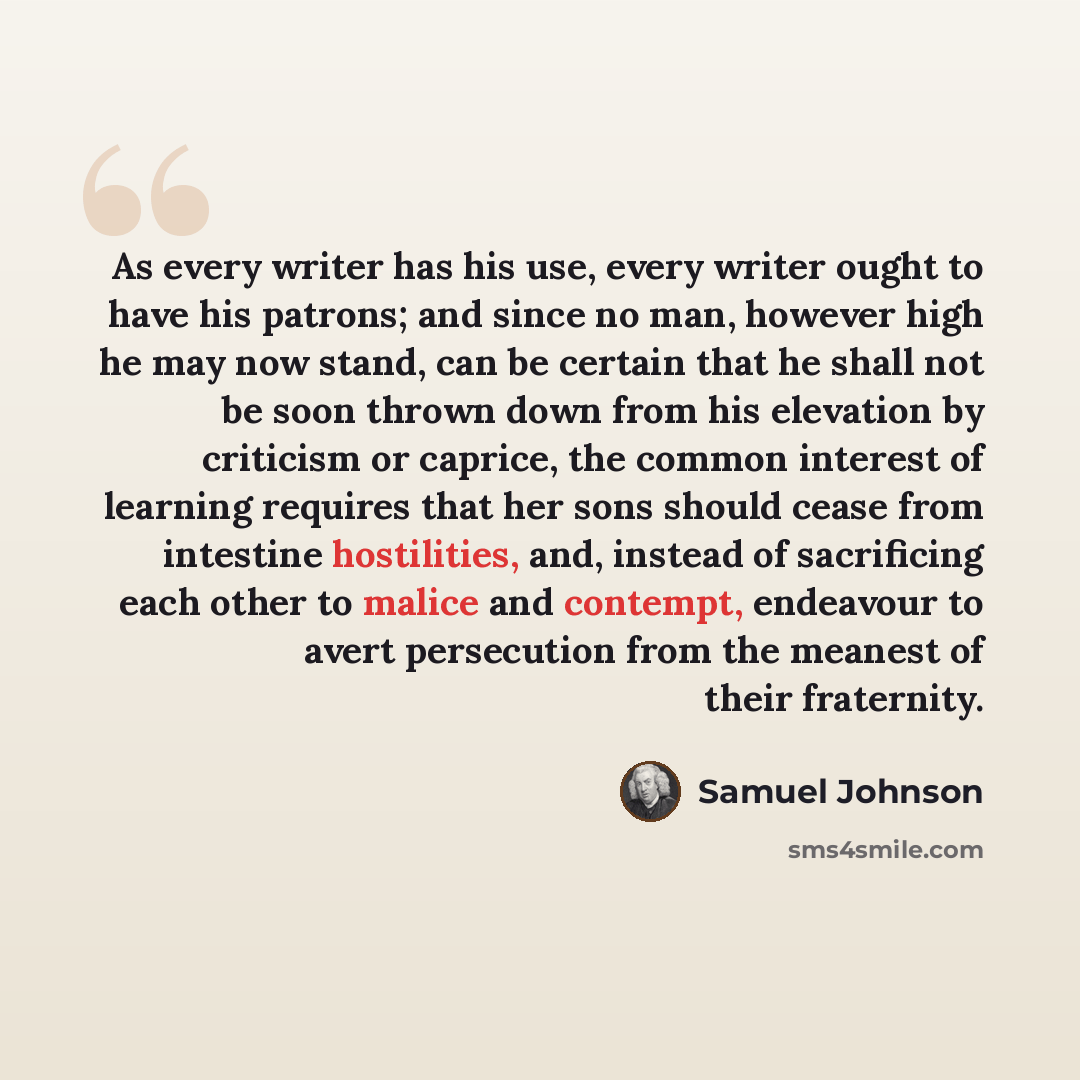“As every writer has his use, every writer ought to have his patrons; and since no man, however high he may now stand, can be certain that he shall not be soon thrown down from his elevation by criticism or caprice, the common interest of learning requires that her sons should cease from intestine…” quote by Samuel Johnson