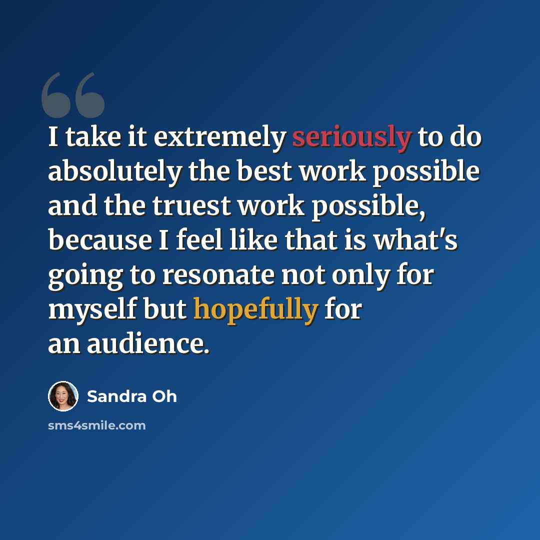 “I take it extremely seriously to do absolutely the best work possible and the truest work possible, because I feel like that is what's going to resonate not only for myself but hopefully for an audience.” quote by Sandra Oh