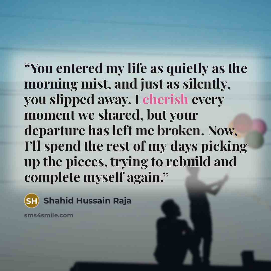 “You entered my life as quietly as the morning mist, and just as silently, you slipped away. I cherish every moment we shared, but your departure has left me broken. Now, I’ll spend the rest of my days picking up the pieces, trying to rebuild and complete myself again.” quote by Shahid Hussain Raja
