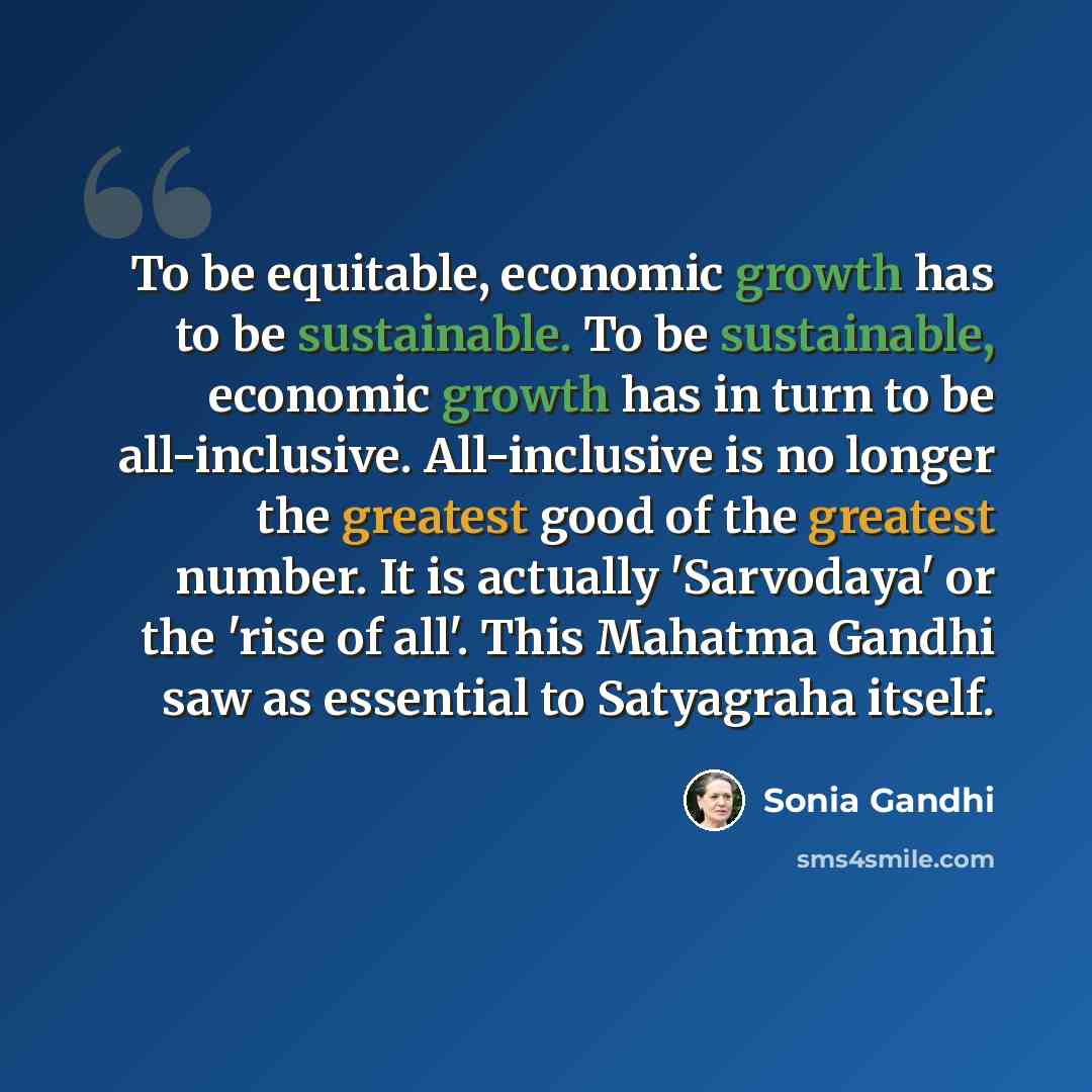 “To be equitable, economic growth has to be sustainable. To be sustainable, economic growth has in turn to be all-inclusive. All-inclusive is no longer the greatest good of the greatest number. It is actually 'Sarvodaya' or the 'rise of all'. This Mahatma Gandhi saw as essential to Satyagraha itself.” quote by Sonia Gandhi