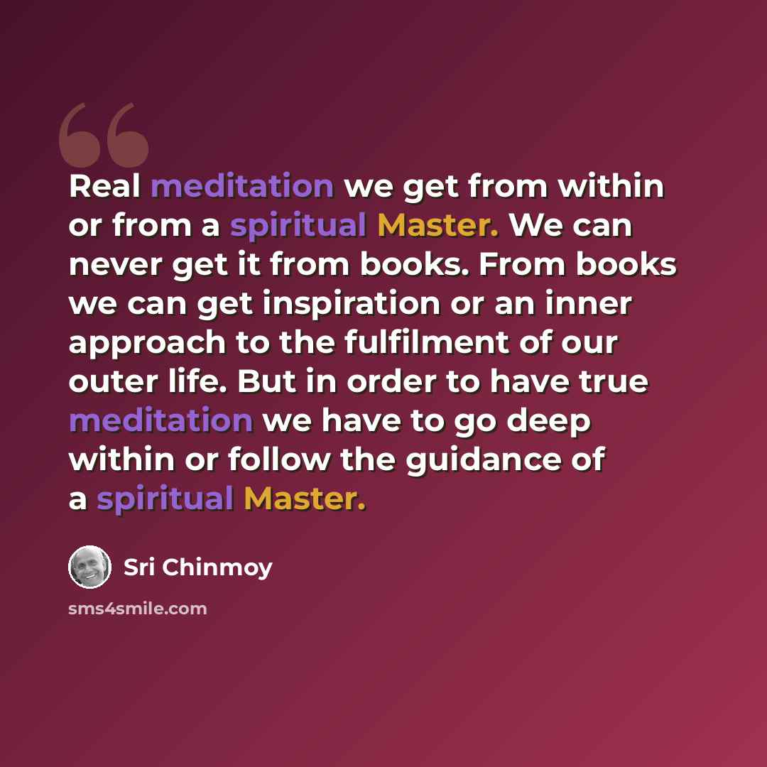 “Real meditation we get from within or from a spiritual Master. We can never get it from books. From books we can get inspiration or an inner approach to the fulfilment of our outer life. But in order to have true meditation we have to go deep within or follow the guidance of a spiritual Master.” quote by Sri Chinmoy