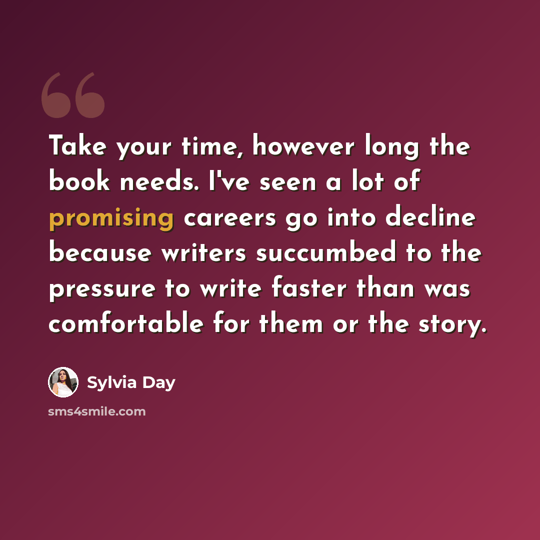 “Take your time, however long the book needs. I've seen a lot of promising careers go into decline because writers succumbed to the pressure to write faster than was comfortable for them or the story.” quote by Sylvia Day
