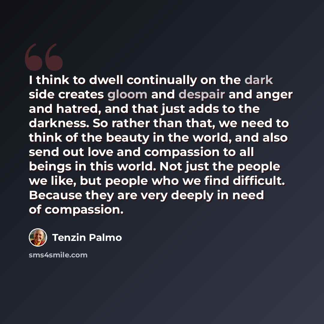 “I think to dwell continually on the dark side creates gloom and despair and anger and hatred, and that just adds to the darkness. So rather than that, we need to think of the beauty in the world, and also send out love and compassion to all beings in this world. Not just the people we like, but…” quote by Tenzin Palmo