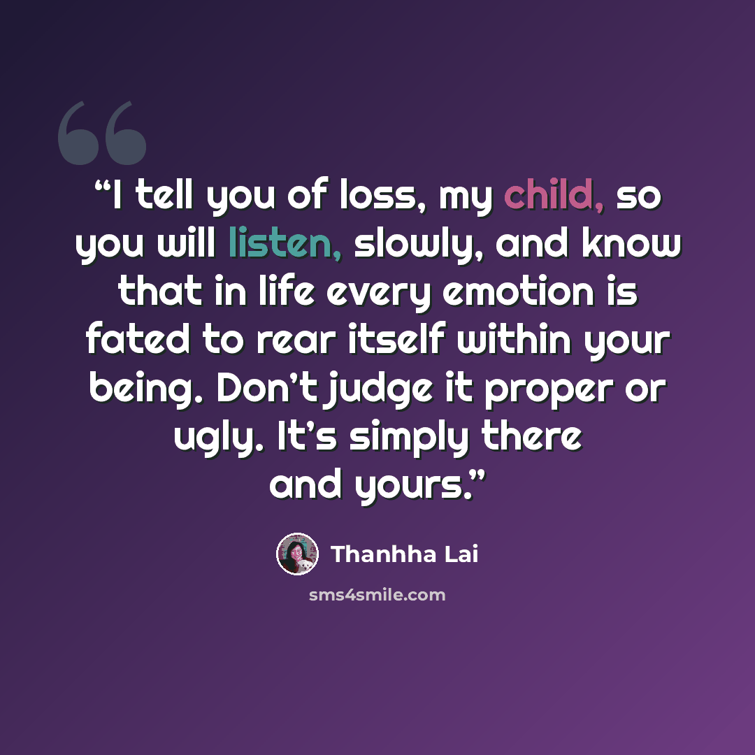 “I tell you of loss, my child, so you will listen, slowly, and know that in life every emotion is fated to rear itself within your being. Don’t judge it proper or ugly. It’s simply there and yours.” quote by Thanhha Lai