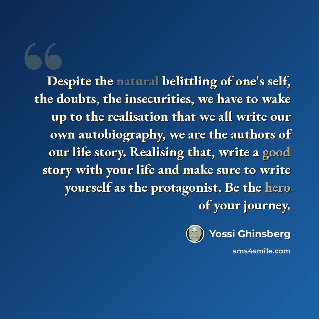 “Despite the natural belittling of one's self, the doubts, the insecurities, we have to wake up to the realisation that we all write our own autobiography, we are the authors of our life story. Realising that, write a good story with your life and make sure to write yourself as the protagonist. Be…” quote by Yossi Ghinsberg