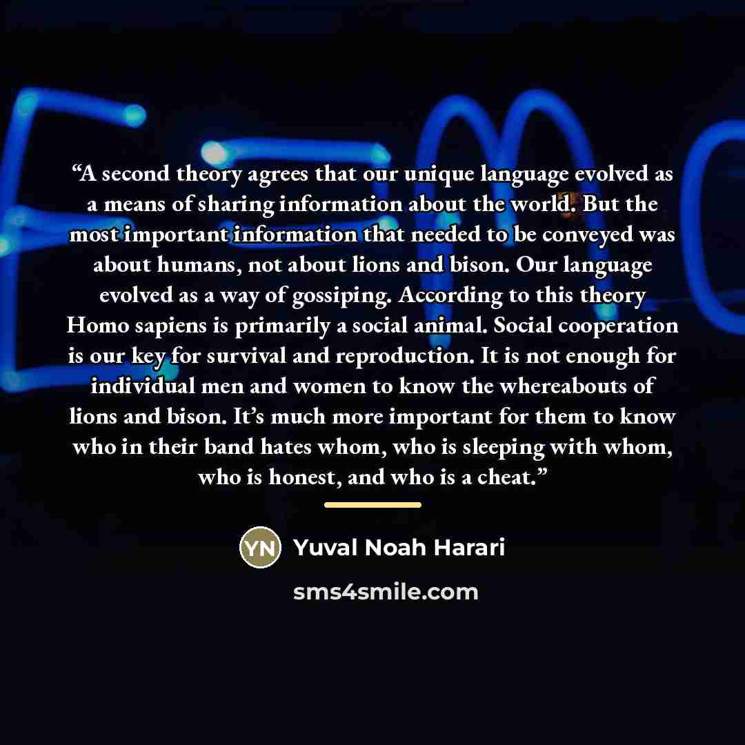 “A second theory agrees that our unique language evolved as a means of sharing information about the world. But the most important information that needed to be conveyed was about humans, not about lions and bison. Our language evolved as a way of gossiping. According to this theory Homo sapiens is…” quote by Yuval Noah Harari