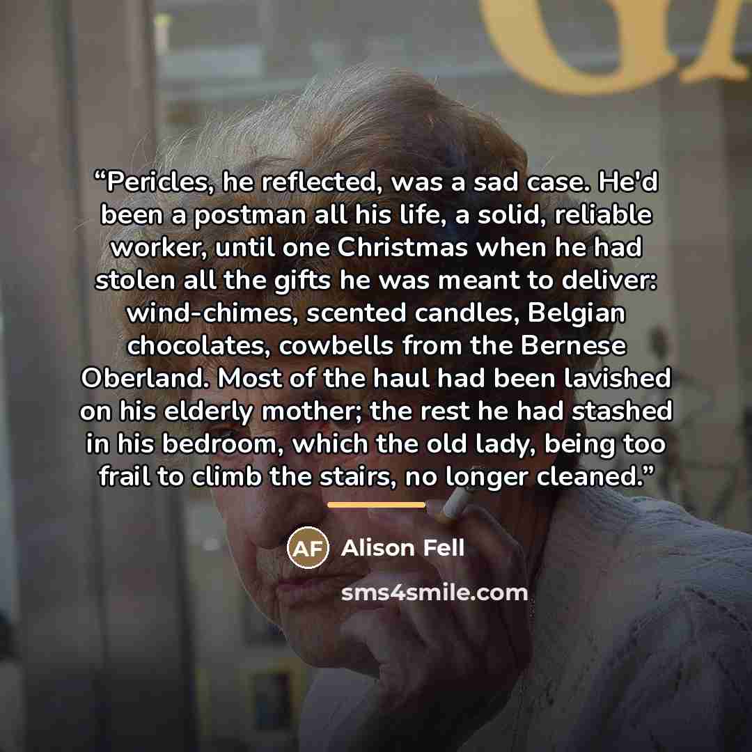 “Pericles, he reflected, was a sad case. He'd been a postman all his life, a solid, reliable worker, until one Christmas when he had stolen all the gifts he was meant to deliver: wind-chimes, scented candles, Belgian chocolates, cowbells from the Bernese Oberland. Most of the haul had been lavished…” quote by Alison Fell