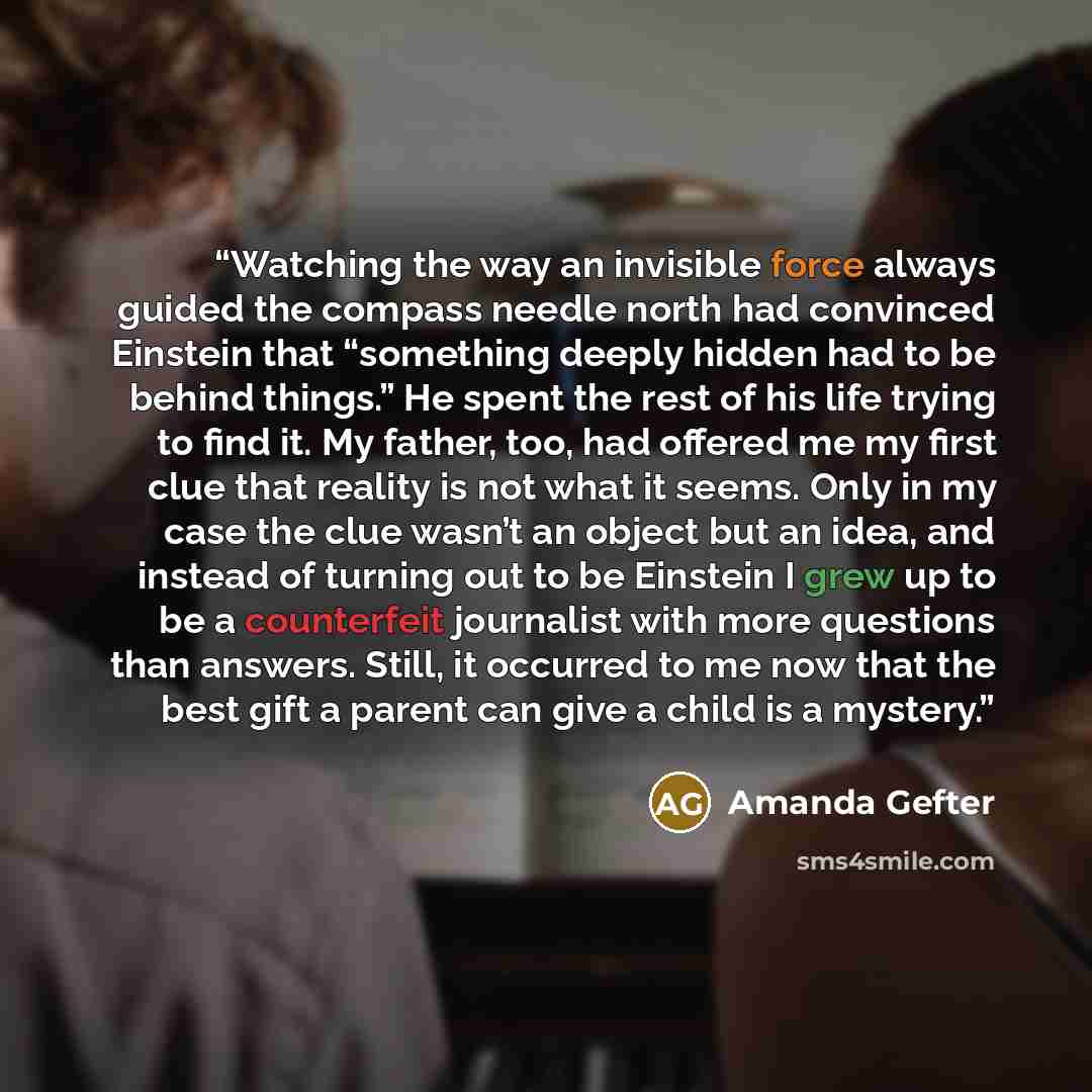 “Watching the way an invisible force always guided the compass needle north had convinced Einstein that “something deeply hidden had to be behind things.” He spent the rest of his life trying to find it. My father, too, had offered me my first clue that reality is not what it seems. Only in my case…” quote by Amanda Gefter