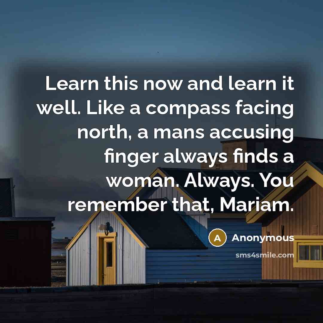 “Learn this now and learn it well. Like a compass facing north, a mans accusing finger always finds a woman. Always. You remember that, Mariam.” quote by Anonymous