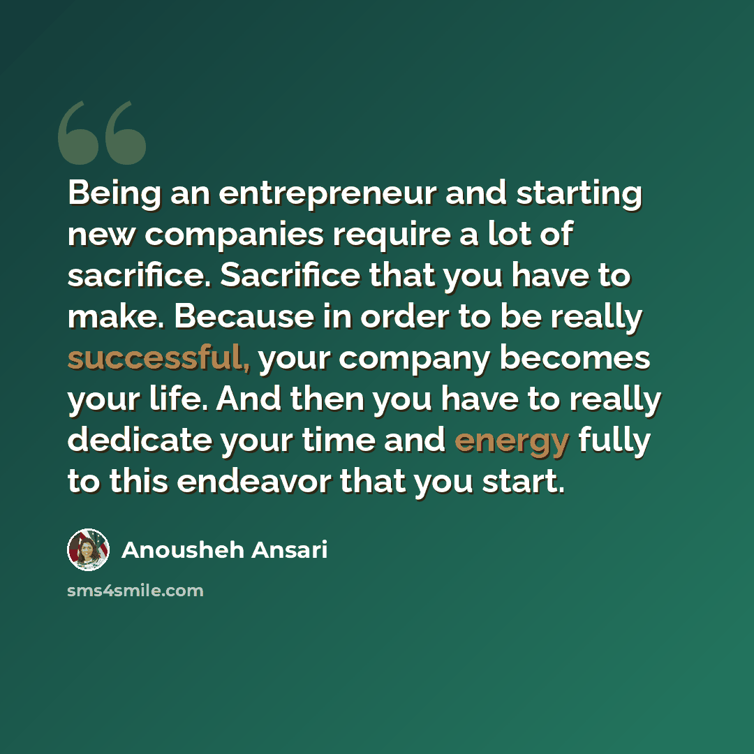 “Being an entrepreneur and starting new companies require a lot of sacrifice. Sacrifice that you have to make. Because in order to be really successful, your company becomes your life. And then you have to really dedicate your time and energy fully to this endeavor that you start.” quote by Anousheh Ansari