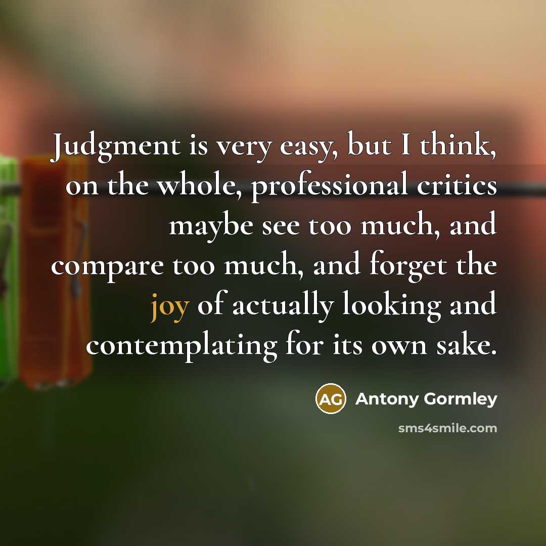 “Judgment is very easy, but I think, on the whole, professional critics maybe see too much, and compare too much, and forget the joy of actually looking and contemplating for its own sake.” quote by Antony Gormley