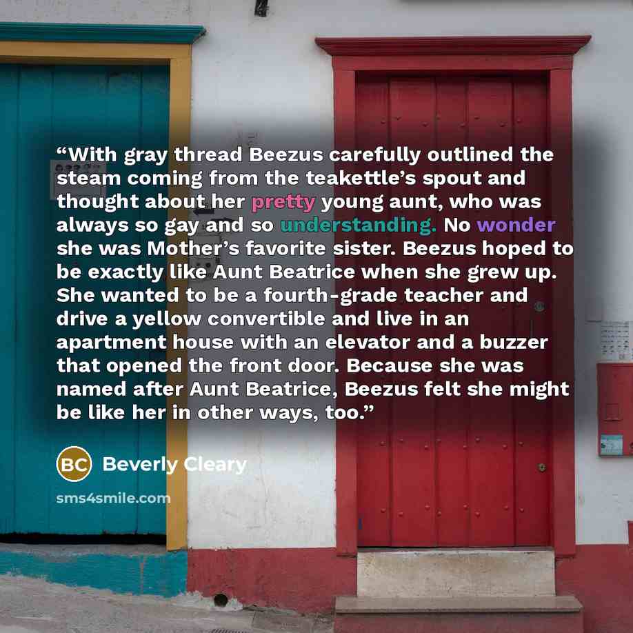 “With gray thread Beezus carefully outlined the steam coming from the teakettle’s spout and thought about her pretty young aunt, who was always so gay and so understanding. No wonder she was Mother’s favorite sister. Beezus hoped to be exactly like Aunt Beatrice when she grew up. She wanted to be a…” quote by Beverly Cleary