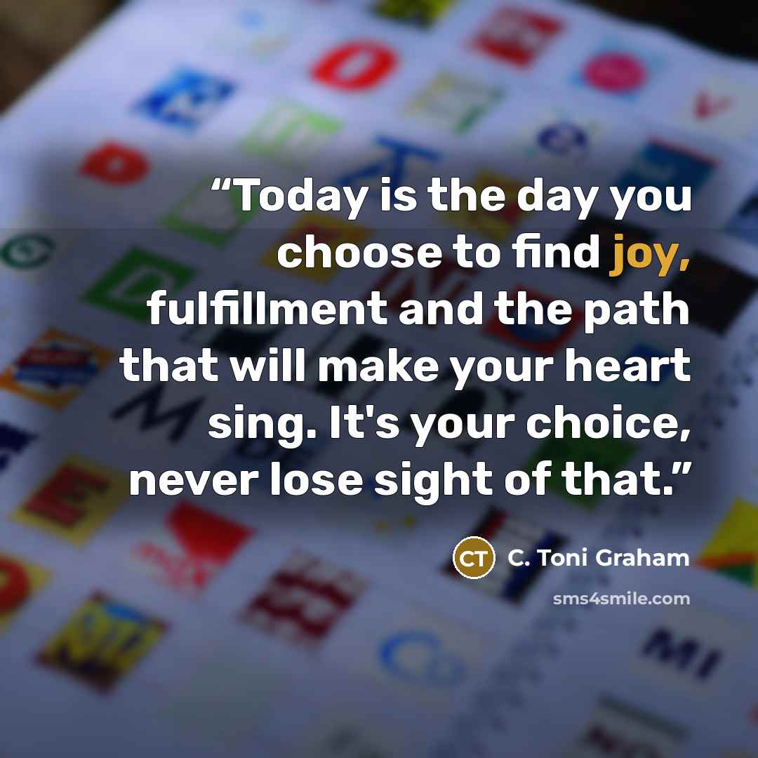 “Today is the day you choose to find joy, fulfillment and the path that will make your heart sing. It's your choice, never lose sight of that.” quote by C. Toni Graham