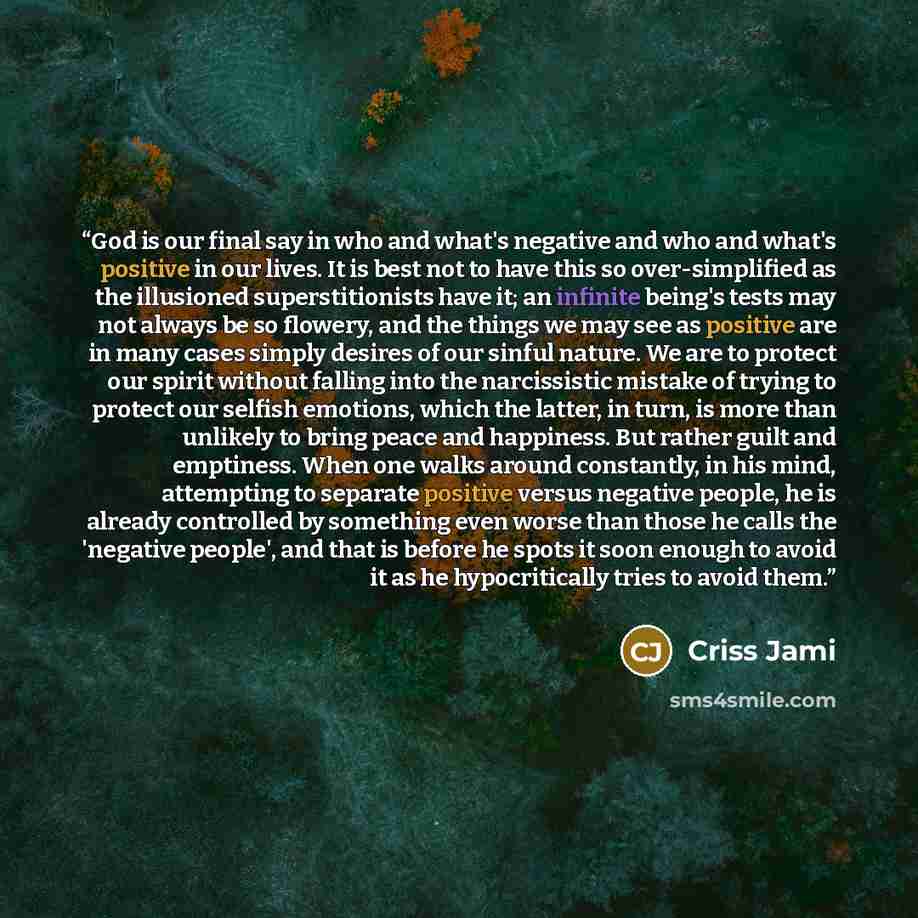 “God is our final say in who and what's negative and who and what's positive in our lives. It is best not to have this so over-simplified as the illusioned superstitionists have it; an infinite being's tests may not always be so flowery, and the things we may see as positive are in many cases…” quote by Criss Jami