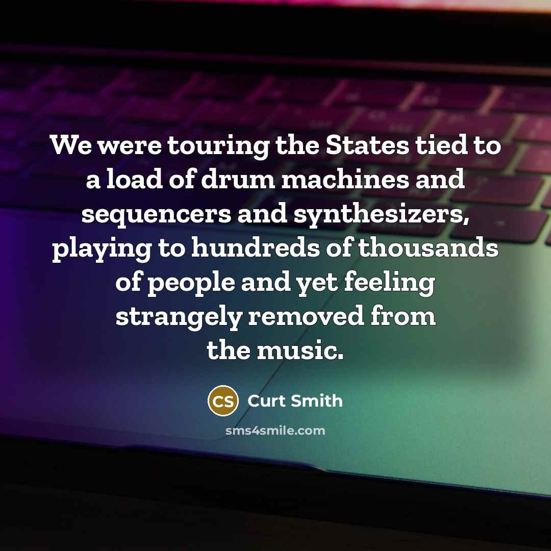 “We were touring the States tied to a load of drum machines and sequencers and synthesizers, playing to hundreds of thousands of people and yet feeling strangely removed from the music.” quote by Curt Smith