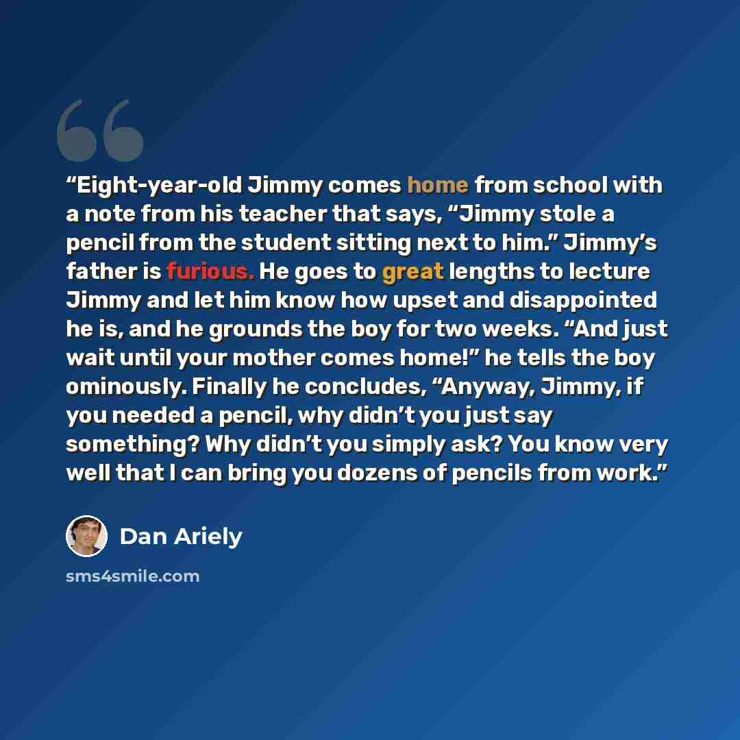 “Eight-year-old Jimmy comes home from school with a note from his teacher that says, “Jimmy stole a pencil from the student sitting next to him.” Jimmy’s father is furious. He goes to great lengths to lecture Jimmy and let him know how upset and disappointed he is, and he grounds the boy for two…” quote by Dan Ariely