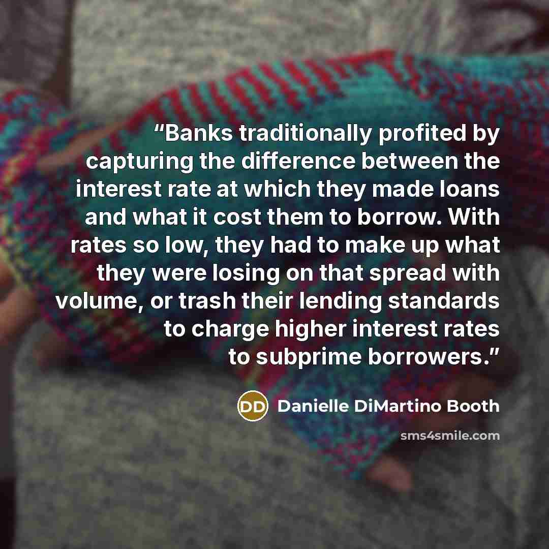 “Banks traditionally profited by capturing the difference between the interest rate at which they made loans and what it cost them to borrow. With rates so low, they had to make up what they were losing on that spread with volume, or trash their lending standards to charge higher interest rates to…” quote by Danielle DiMartino Booth
