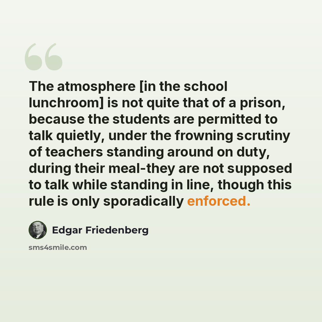 “The atmosphere [in the school lunchroom] is not quite that of a prison, because the students are permitted to talk quietly, under the frowning scrutiny of teachers standing around on duty, during their meal-they are not supposed to talk while standing in line, though this rule is only sporadically…” quote by Edgar Friedenberg