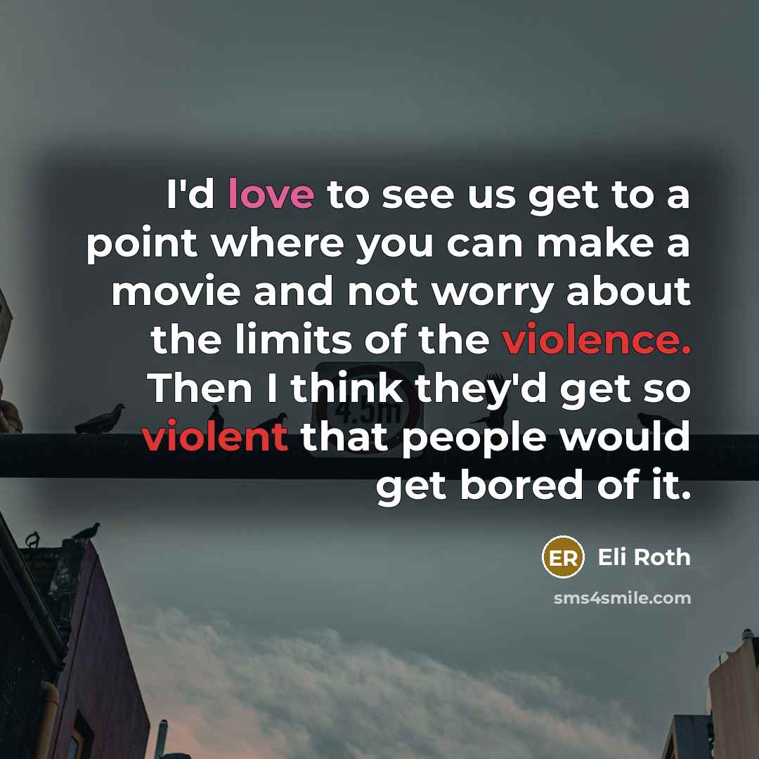 “I'd love to see us get to a point where you can make a movie and not worry about the limits of the violence. Then I think they'd get so violent that people would get bored of it.” quote by Eli Roth