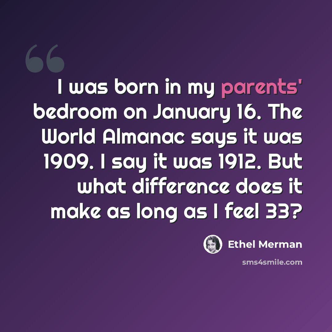 “I was born in my parents' bedroom on January 16. The World Almanac says it was 1909. I say it was 1912. But what difference does it make as long as I feel 33?” quote by Ethel Merman