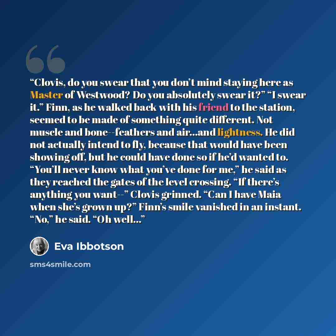 “Clovis, do you swear that you don’t mind staying here as Master of Westwood? Do you absolutely swear it?” “I swear it.” Finn, as he walked back with his friend to the station, seemed to be made of something quite different. Not muscle and bone--feathers and air…and lightness. He did not actually…” quote by Eva Ibbotson