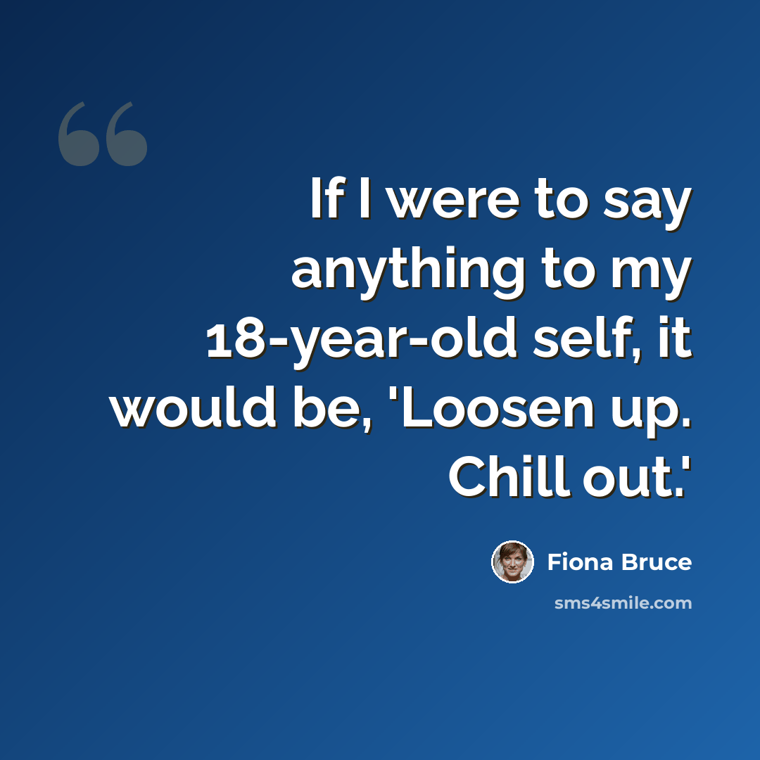 “If I were to say anything to my 18-year-old self, it would be, 'Loosen up. Chill out.'” quote by Fiona Bruce