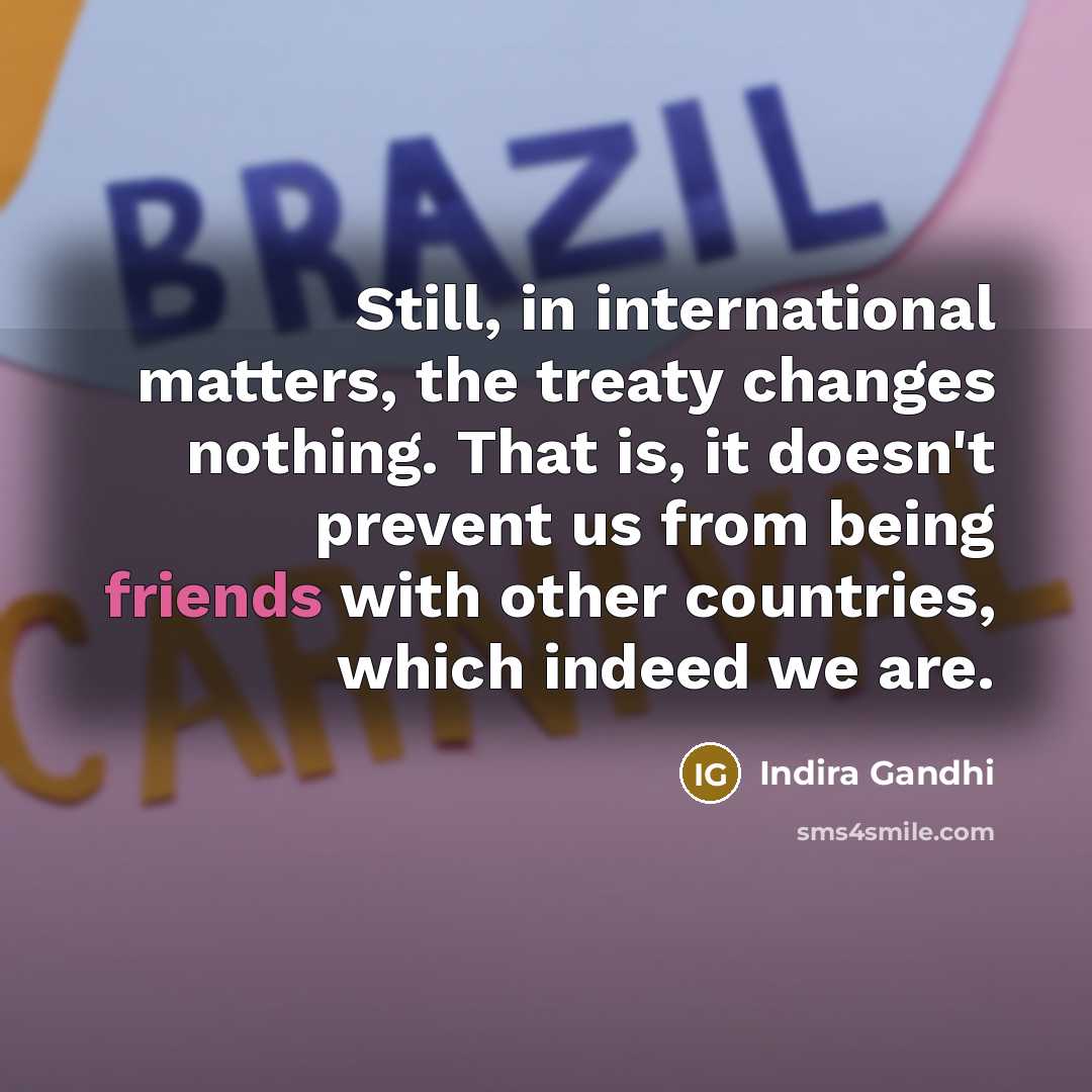 “Still, in international matters, the treaty changes nothing. That is, it doesn't prevent us from being friends with other countries, which indeed we are.” quote by Indira Gandhi
