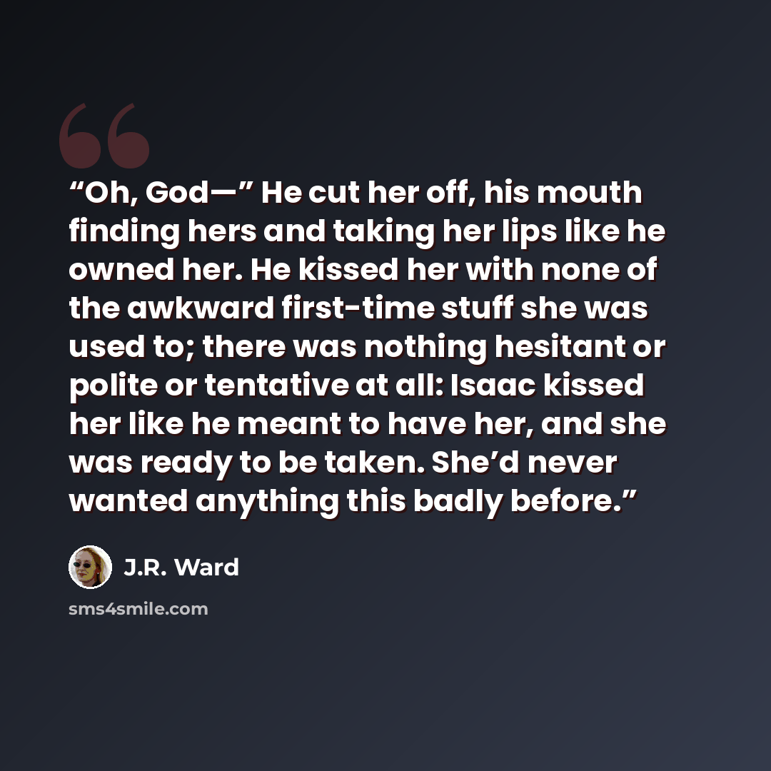 “Oh, God—” He cut her off, his mouth finding hers and taking her lips like he owned her. He kissed her with none of the awkward first-time stuff she was used to; there was nothing hesitant or polite or tentative at all: Isaac kissed her like he meant to have her, and she was ready to be taken…” quote by J.R. Ward
