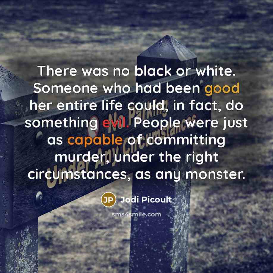 “There was no black or white. Someone who had been good her entire life could, in fact, do something evil. People were just as capable of committing murder, under the right circumstances, as any monster.” quote by Jodi Picoult