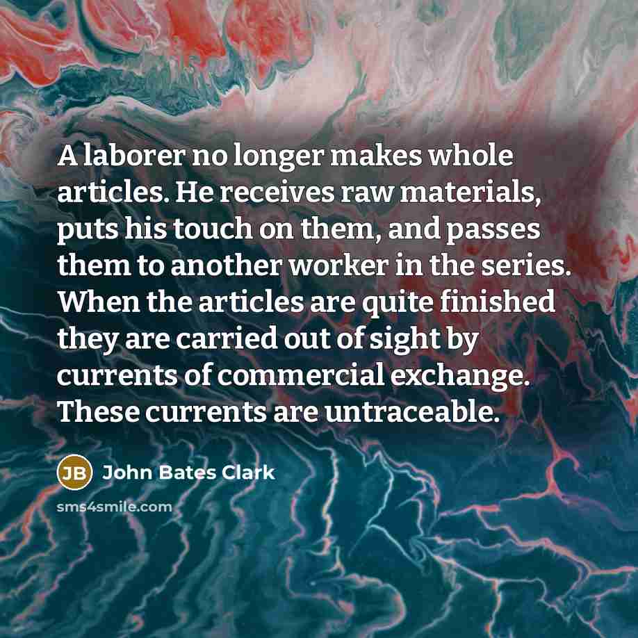 “A laborer no longer makes whole articles. He receives raw materials, puts his touch on them, and passes them to another worker in the series. When the articles are quite finished they are carried out of sight by currents of commercial exchange. These currents are untraceable.” quote by John Bates Clark