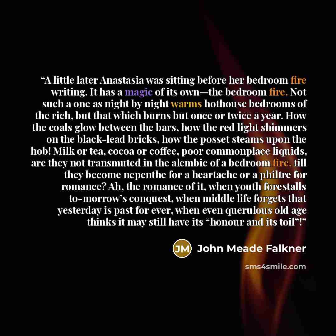 “A little later Anastasia was sitting before her bedroom fire writing. It has a magic of its own—the bedroom fire. Not such a one as night by night warms hothouse bedrooms of the rich, but that which burns but once or twice a year. How the coals glow between the bars, how the red light shimmers on…” quote by John Meade Falkner