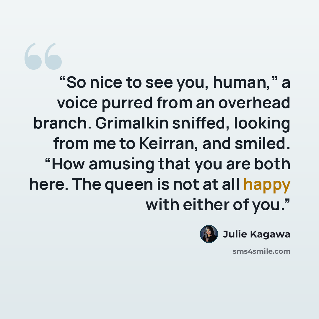 “So nice to see you, human,” a voice purred from an overhead branch. Grimalkin sniffed, looking from me to Keirran, and smiled. “How amusing that you are both here. The queen is not at all happy with either of you.” quote by Julie Kagawa