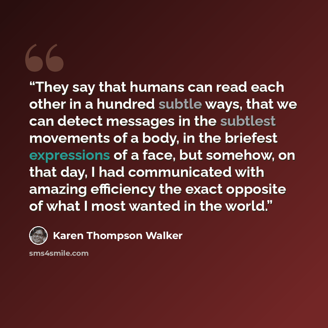 “They say that humans can read each other in a hundred subtle ways, that we can detect messages in the subtlest movements of a body, in the briefest expressions of a face, but somehow, on that day, I had communicated with amazing efficiency the exact opposite of what I most wanted in the world.” quote by Karen Thompson Walker