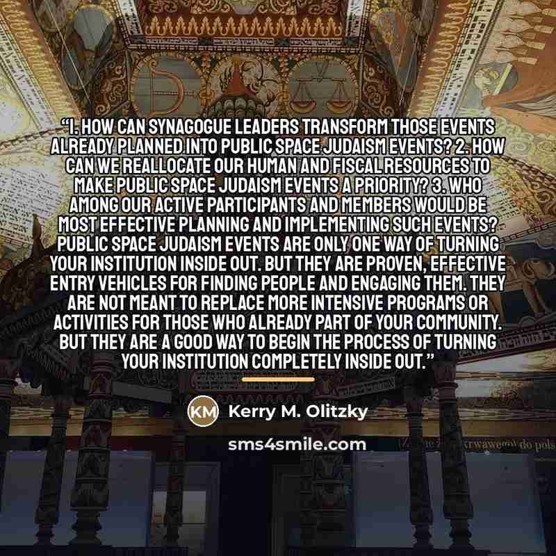 “1. How can synagogue leaders transform those events already planned into Public Space Judaism events? 2. How can we reallocate our human and fiscal resources to make Public Space Judaism events a priority? 3. Who among our active participants and members would be most effective planning and…” quote by Kerry M. Olitzky