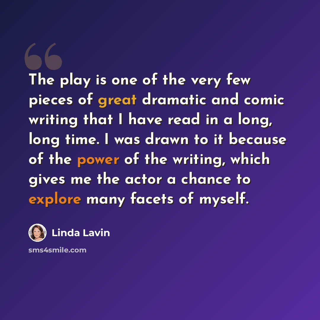 “The play is one of the very few pieces of great dramatic and comic writing that I have read in a long, long time. I was drawn to it because of the power of the writing, which gives me the actor a chance to explore many facets of myself.” quote by Linda Lavin