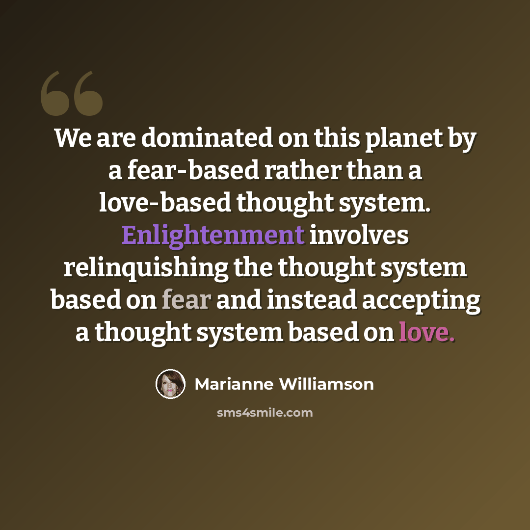 “We are dominated on this planet by a fear-based rather than a love-based thought system. Enlightenment involves relinquishing the thought system based on fear and instead accepting a thought system based on love.” quote by Marianne Williamson