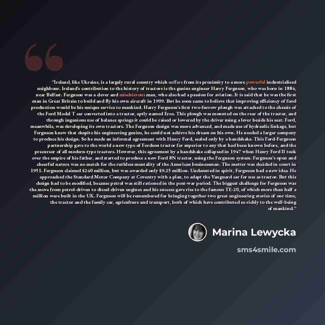 “Ireland, like Ukraine, is a largely rural country which suffers from its proximity to a more powerful industrialised neighbour. Ireland’s contribution to the history of tractors is the genius engineer Harry Ferguson, who was born in 1884, near Belfast. Ferguson was a clever and mischievous man…” quote by Marina Lewycka