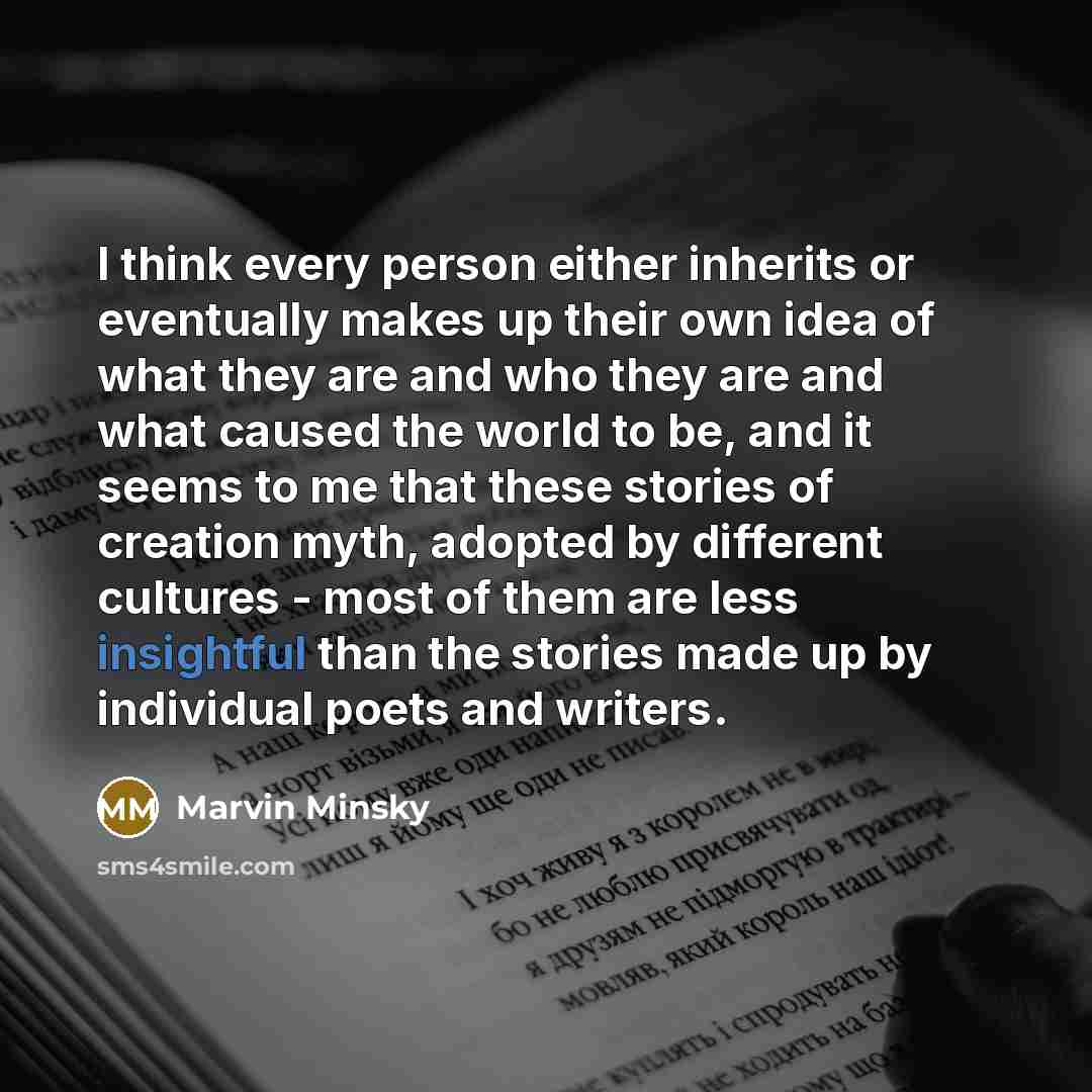 “I think every person either inherits or eventually makes up their own idea of what they are and who they are and what caused the world to be, and it seems to me that these stories of creation myth, adopted by different cultures - most of them are less insightful than the stories made up by…” quote by Marvin Minsky