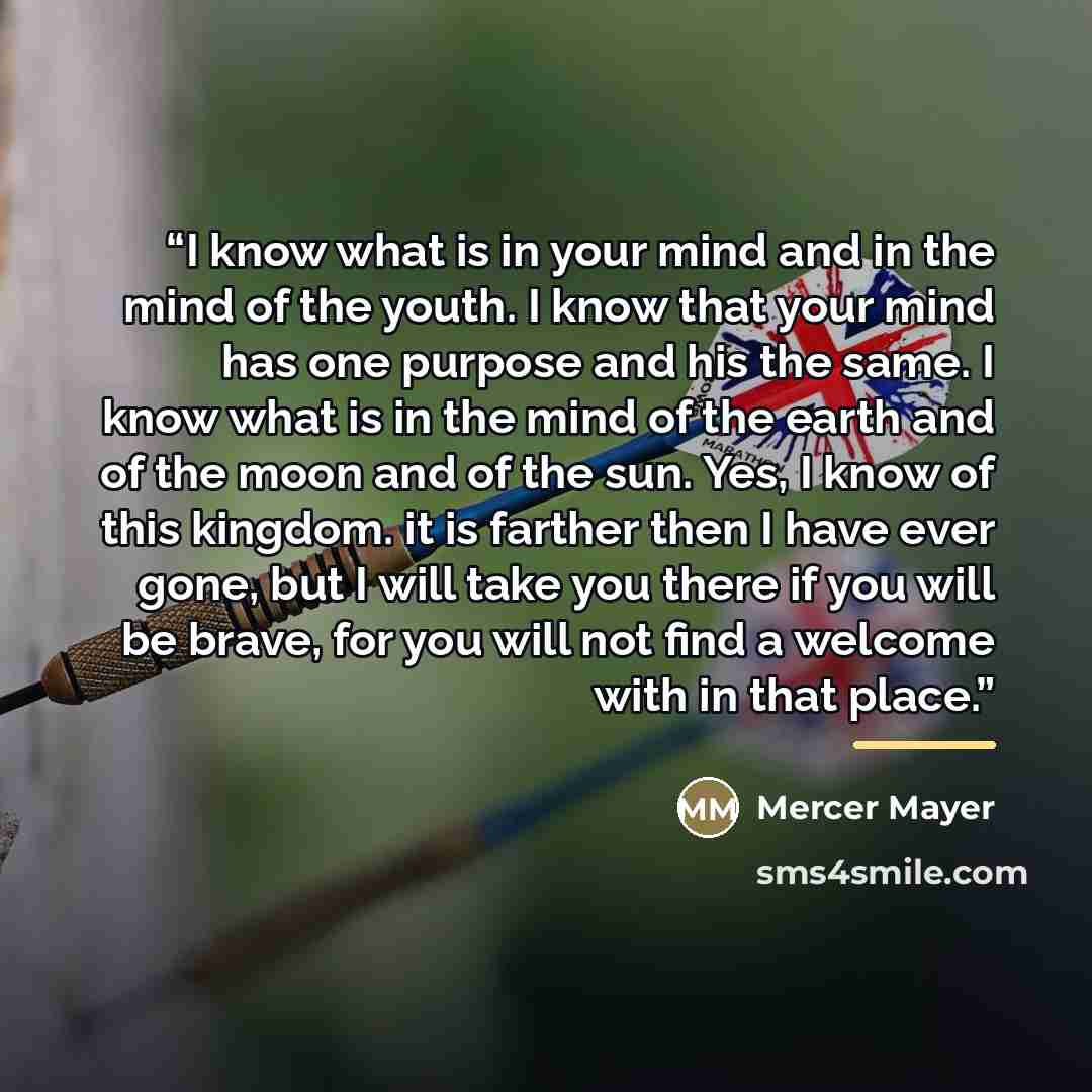 “I know what is in your mind and in the mind of the youth. I know that your mind has one purpose and his the same. I know what is in the mind of the earth and of the moon and of the sun. Yes, I know of this kingdom. it is farther then I have ever gone, but I will take you there if you will be…” quote by Mercer Mayer