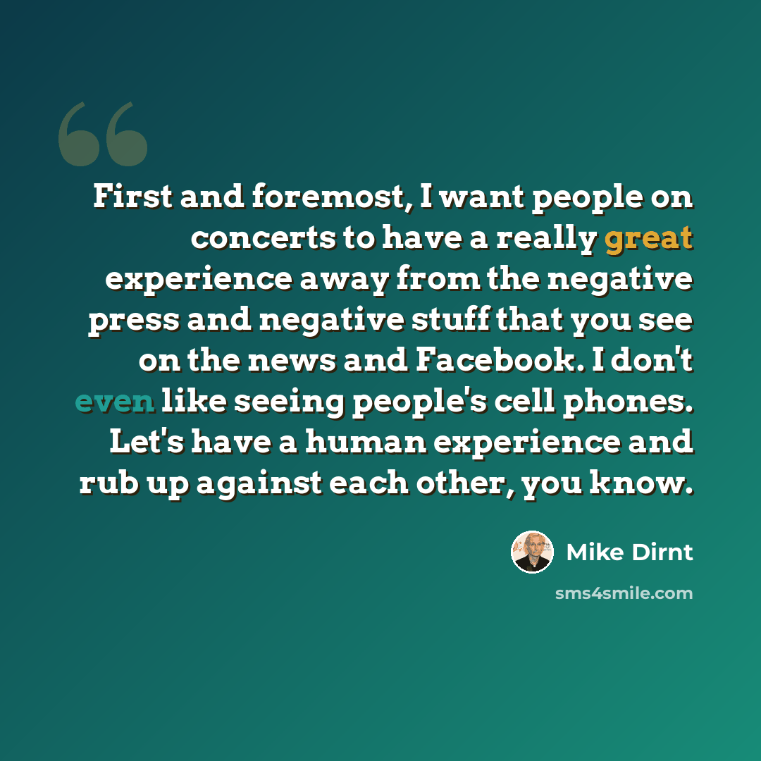 “First and foremost, I want people on concerts to have a really great experience away from the negative press and negative stuff that you see on the news and Facebook. I don't even like seeing people's cell phones. Let's have a human experience and rub up against each other, you know.” quote by Mike Dirnt