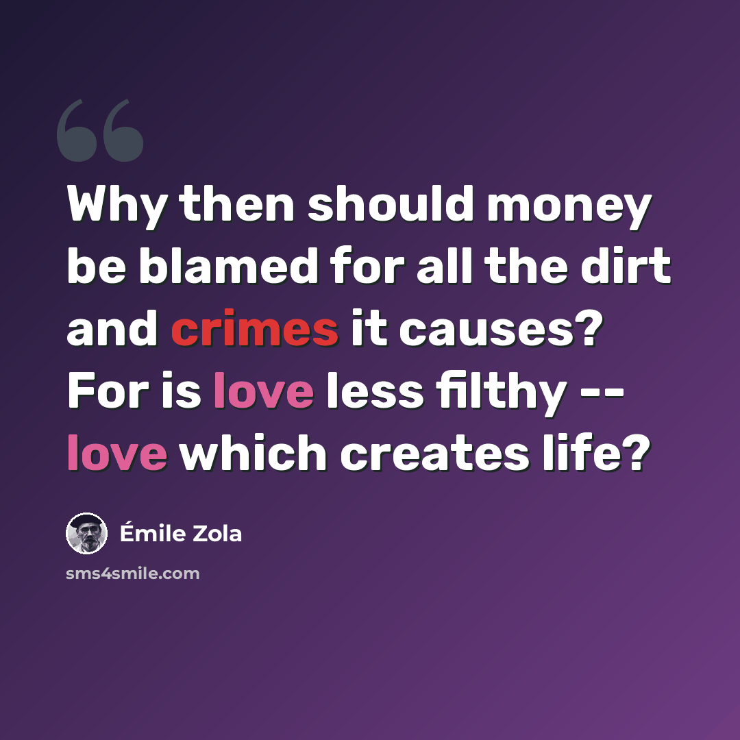 “Why then should money be blamed for all the dirt and crimes it causes? For is love less filthy -- love which creates life?” quote by Emile Zola