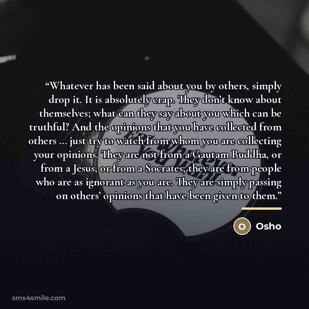 “Whatever has been said about you by others, simply drop it. It is absolutely crap. They don’t know about themselves; what can they say about you which can be truthful? And the opinions that you have collected from others … just try to watch from whom you are collecting your opinions. They are not…” quote by Osho