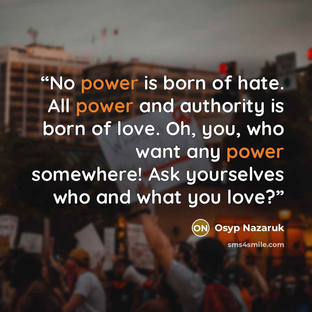 “No power is born of hate. All power and authority is born of love. Oh, you, who want any power somewhere! Ask yourselves who and what you love?” quote by Osyp Nazaruk