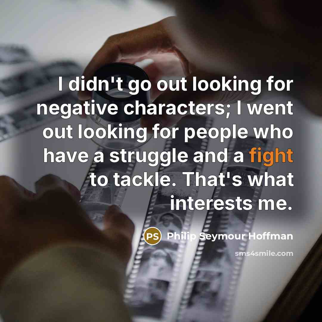 “I didn't go out looking for negative characters; I went out looking for people who have a struggle and a fight to tackle. That's what interests me.” quote by Philip Seymour Hoffman